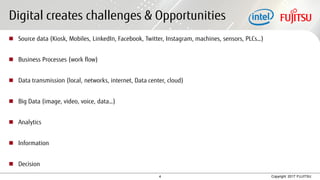 4 Copyright 2017 FUJITSU
Digital creates challenges & Opportunities
 Source data (Kiosk, Mobiles, LinkedIn, Facebook, Twitter, Instagram, machines, sensors, PLCs…)
 Business Processes (work flow)
 Data transmission (local, networks, internet, Data center, cloud)
 Big Data (image, video, voice, data…)
 Analytics
 Information
 Decision
 