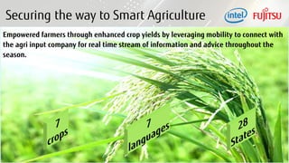 8 Copyright 2017 FUJITSU
Securing the way to Smart Agriculture
Empowered farmers through enhanced crop yields by leveraging mobility to connect with
the agri input company for real time stream of information and advice throughout the
season.
 