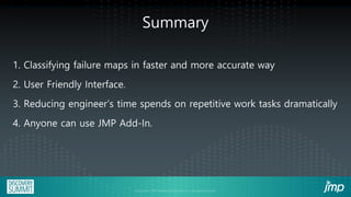 Summary
1. Classifying failure maps in faster and more accurate way
2. User Friendly Interface.
3. Reducing engineer’s time spends on repetitive work tasks dramatically
4. Anyone can use JMP Add-In.
 