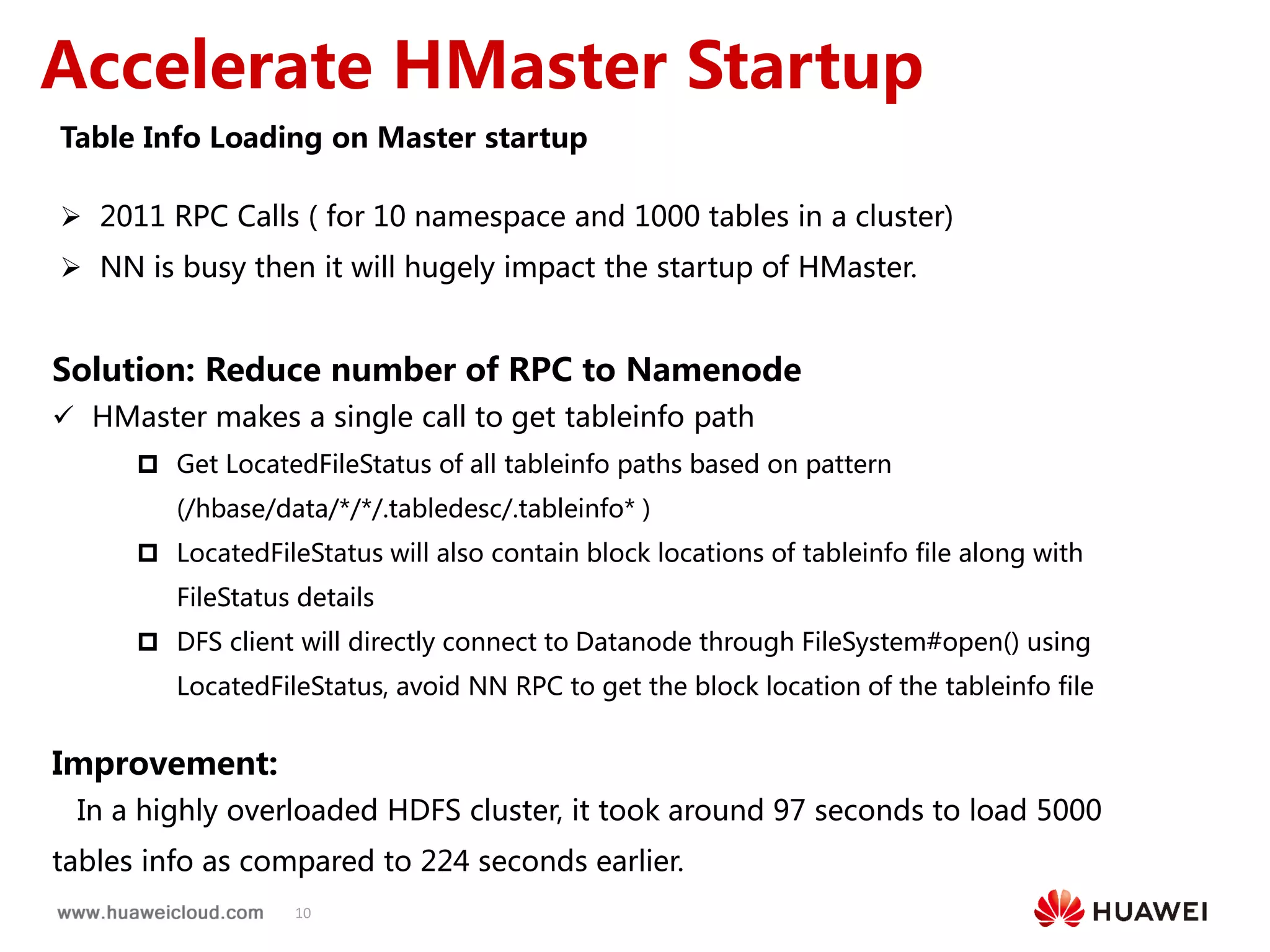 10
Accelerate HMaster Startup
Table Info Loading on Master startup
 2011 RPC Calls ( for 10 namespace and 1000 tables in a cluster)
 NN is busy then it will hugely impact the startup of HMaster.
Solution: Reduce number of RPC to Namenode
 HMaster makes a single call to get tableinfo path
 Get LocatedFileStatus of all tableinfo paths based on pattern
(/hbase/data/*/*/.tabledesc/.tableinfo* )
 LocatedFileStatus will also contain block locations of tableinfo file along with
FileStatus details
 DFS client will directly connect to Datanode through FileSystem#open() using
LocatedFileStatus, avoid NN RPC to get the block location of the tableinfo file
Improvement:
In a highly overloaded HDFS cluster, it took around 97 seconds to load 5000
tables info as compared to 224 seconds earlier.
 