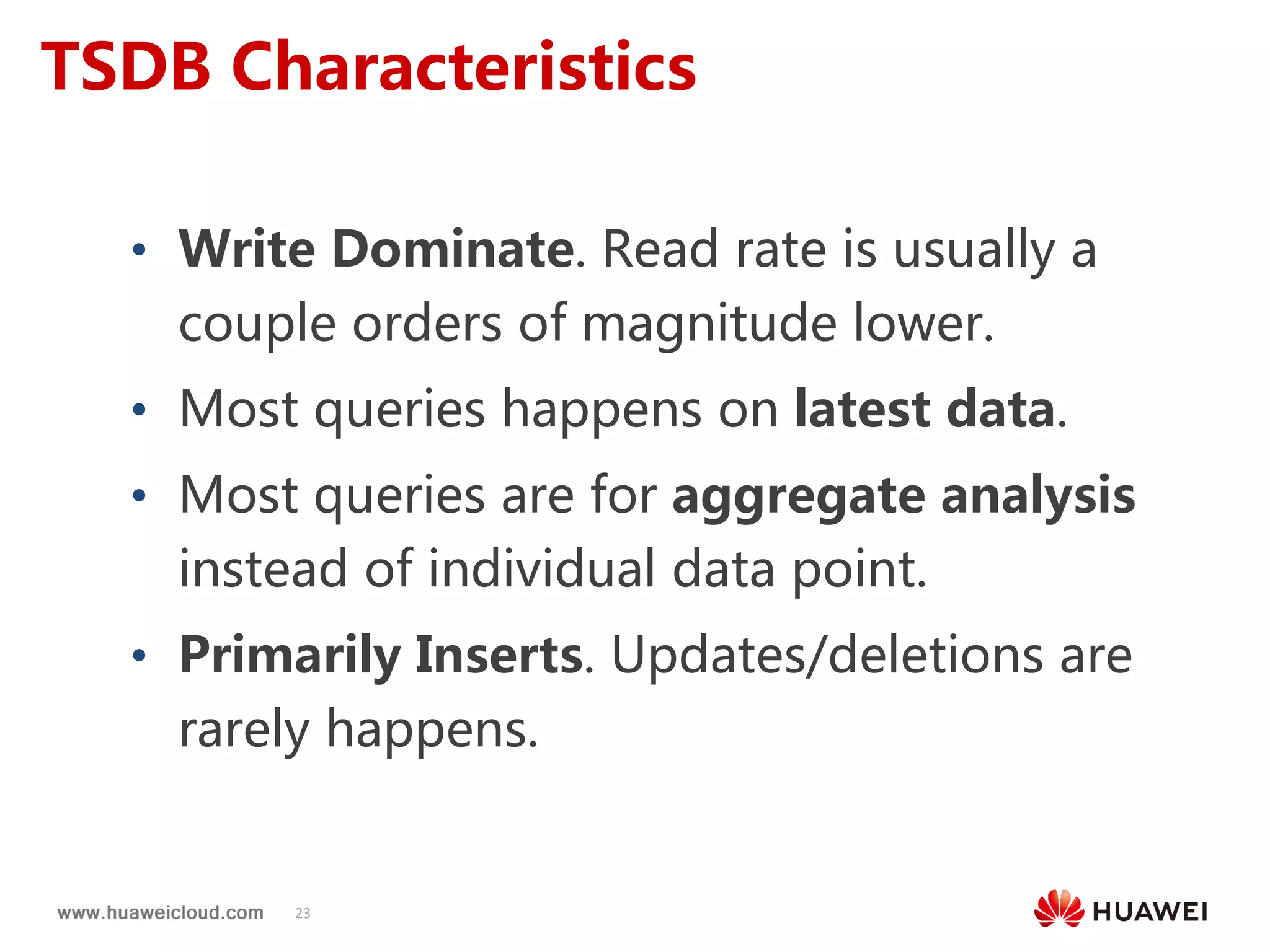 23
TSDB Characteristics
• Write Dominate. Read rate is usually a
couple orders of magnitude lower.
• Most queries happens on latest data.
• Most queries are for aggregate analysis
instead of individual data point.
• Primarily Inserts. Updates/deletions are
rarely happens.
 