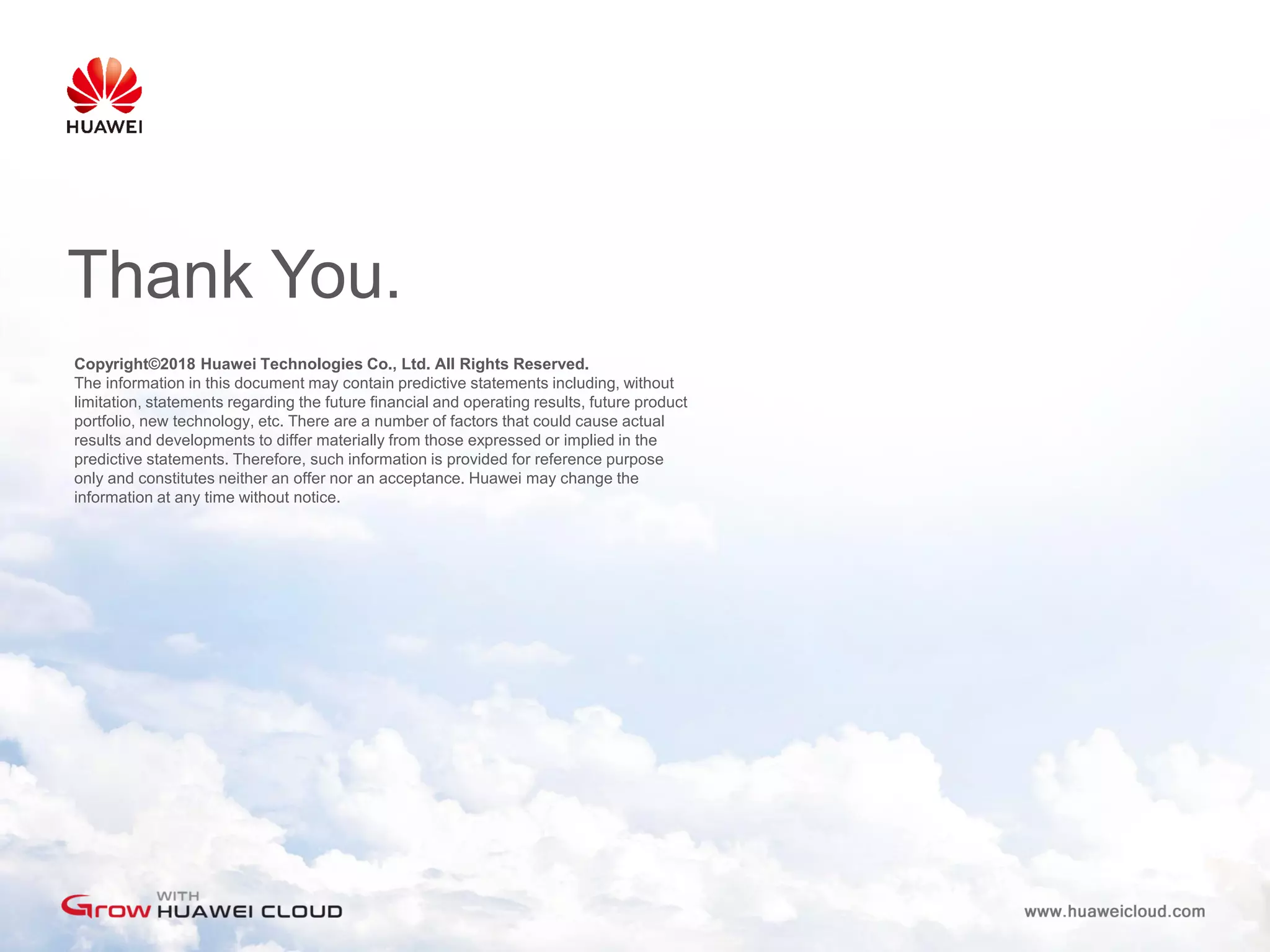 Copyright©2018 Huawei Technologies Co., Ltd. All Rights Reserved.
The information in this document may contain predictive statements including, without
limitation, statements regarding the future financial and operating results, future product
portfolio, new technology, etc. There are a number of factors that could cause actual
results and developments to differ materially from those expressed or implied in the
predictive statements. Therefore, such information is provided for reference purpose
only and constitutes neither an offer nor an acceptance. Huawei may change the
information at any time without notice.
Thank You.
 
