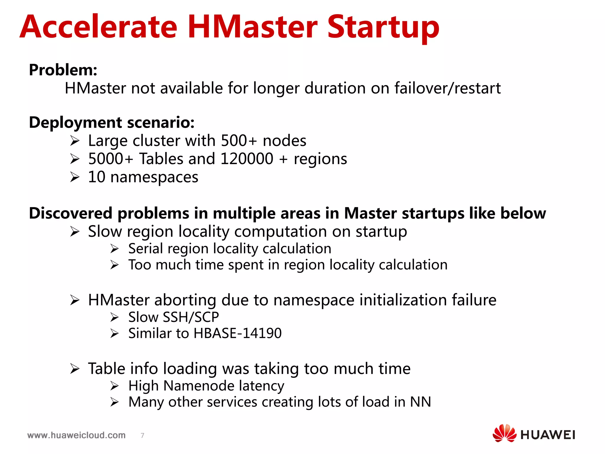 7
Accelerate HMaster Startup
Problem:
HMaster not available for longer duration on failover/restart
Deployment scenario:
 Large cluster with 500+ nodes
 5000+ Tables and 120000 + regions
 10 namespaces
Discovered problems in multiple areas in Master startups like below
 Slow region locality computation on startup
 Serial region locality calculation
 Too much time spent in region locality calculation
 HMaster aborting due to namespace initialization failure
 Slow SSH/SCP
 Similar to HBASE-14190
 Table info loading was taking too much time
 High Namenode latency
 Many other services creating lots of load in NN
 
