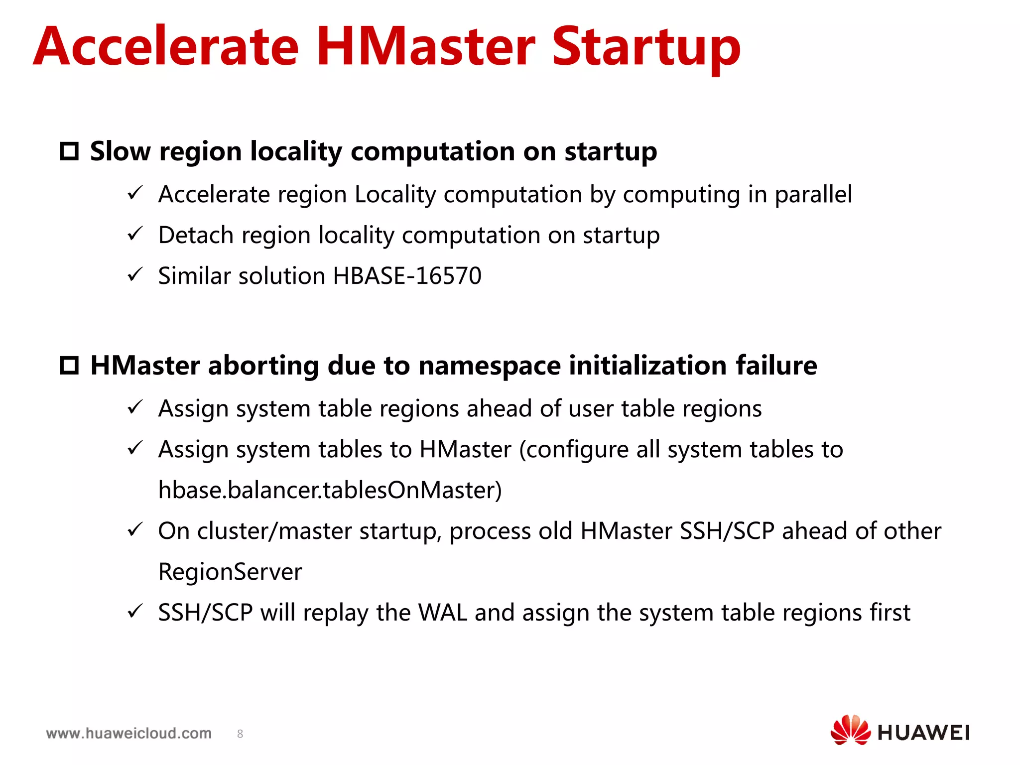 8
Accelerate HMaster Startup
 Slow region locality computation on startup
 Accelerate region Locality computation by computing in parallel
 Detach region locality computation on startup
 Similar solution HBASE-16570
 HMaster aborting due to namespace initialization failure
 Assign system table regions ahead of user table regions
 Assign system tables to HMaster (configure all system tables to
hbase.balancer.tablesOnMaster)
 On cluster/master startup, process old HMaster SSH/SCP ahead of other
RegionServer
 SSH/SCP will replay the WAL and assign the system table regions first
 