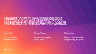 © 2019, Amazon Web Services, Inc. or its affiliates. All rights reserved.S U M M I T
如何成功的完成混合雲遷移專案及
快速反應大型活動對系統帶來的挑戰
Retro Kuo
Cloud Support
Engineer, AWS
Simon Wang
Enterprise Support
Lead, AWS
Rianol Jou
Head of Site Reliability
Engineering, KKBOX
 