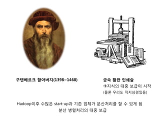구텐베르크 할아버지(1398~1468)         금속 활판 인쇄술
                              지식의 대중 보급이 시작
                              (물론 우리도 직지심경있음)


Hadoop이후 수많은 start-up과 기존 업체가 분산처리를 할 수 있게 됨
              분산 병렬처리의 대중 보급
 