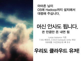 아마존 님이
OS에 Hadoop까지 설치해서
대령해 주십니다.



머신 안사도 됩니다.
   쓴 만큼만 돈 내면 됨
         Large Instance 기준
 7.5G 메모리, 4 EC2 Compute Units 머신
      100대를 1시간쓰는데  $ 6



우리도 클라우드 유저!
 