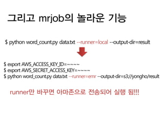 그리고 mrjob의 놀라운 기능

$ python word_count.py data.txt --runner=local --output-dir=result



$ export AWS_ACCESS_KEY_ID=~~~~
$ export AWS_SECRET_ACCESS_KEY=~~~~
$ python word_count.py data.txt --runner=emr --output-dir=s3://yongho/result


   runner만 바꾸면 아마존으로 전송되어 실행 됨!!!
 