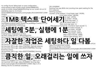 no configs found; falling back on auto-configuration
                                                                  Job completed.
using existing scratch bucket mrjob-2a2aa23a8d6b1931
                                                                  Running time was 68.0s (not counting time spent waiting for the
using s3://mrjob-2a2aa23a8d6b1931/tmp/ as our scratch dir on S3
                                                                  EC2 instances)
Uploading input to s3://mrjob-
                                                                  Fetching counters...
2a2aa23a8d6b1931/tmp/word_count.yongho.20111104.053927.13564
                                                                  counters: [{'File Systems': {'Local bytes read': 341091,
3/input/
                                                                                   'Local bytes written': 682264,
creating tmp directory


     1MB 텍스트 단어세기
                                                                                   'S3N bytes read': 170755,
/var/folders/v2/t63rb7x54f53_9mx4hmw_xqc0000gn/T/word_count.yo
                                                                                   'S3N bytes written': 70720},
ngho.20111104.053927.135643
                                                                    'Job Counters ': {'Launched map tasks': 2,
writing master bootstrap script to
                                                                                    'Launched reduce tasks': 1,
/var/folders/v2/t63rb7x54f53_9mx4hmw_xqc0000gn/T/word_count.yo
                                                                                    'Rack-local map tasks': 2},
ngho.20111104.053927.135643/b.py
                                                                    'Map-Reduce Framework': {'Combine input records': 0,
Copying non-input files into s3://mrjob-


     세팅에 5분, 실행에 1분
                                                                                          'Combine output records': 0,
2a2aa23a8d6b1931/tmp/word_count.yongho.20111104.053927.13564
                                                                                          'Map input bytes': 167508,
3/files/
                                                                                          'Map input records': 3735,
Waiting 5.0s for S3 eventual consistency
                                                                                          'Map output bytes': 279513,
Creating Elastic MapReduce job flow
                                                                                          'Map output records': 29460,
Job flow created with ID: j-3BPUCHHQ1T5PC
                                                                                          'Reduce input groups': 6017,
Job launched 32.2s ago, status STARTING: Starting instances
                                                                                          'Reduce input records': 29460,


     자잘한 작업은 세팅하다 일 다봄
Job launched 63.5s ago, status STARTING: Starting instances
                                                                                          'Reduce output records': 6017}}]
Job launched 94.4s ago, status STARTING: Starting instances
                                                                  removing tmp directory
Job launched 125.3s ago, status STARTING: Starting instances
                                                                  /var/folders/v2/t63rb7x54f53_9mx4hmw_xqc0000gn/T/word_count.yo
Job launched 156.4s ago, status STARTING: Starting instances
                                                                  ngho.20111104.053927.135643
Job launched 187.2s ago, status STARTING: Starting instances
                                                                  Removing all files in s3://mrjob-
Job launched 218.1s ago, status BOOTSTRAPPING: Running
                                                                  2a2aa23a8d6b1931/tmp/word_count.yongho.20111104.053927.13564
bootstrap actions
                                                                  3/
Job launched 249.1s ago, status BOOTSTRAPPING: Running
                                                                  Removing all files in s3://mrjob-2a2aa23a8d6b1931/tmp/logs/j-
bootstrap actions


     큼직한 일, 오래걸리는 일에 쓰자
                                                                  3BPUCHHQ1T5PC/
Job launched 280.0s ago, status RUNNING: Running step
                                                                  Terminating job flow: j-3BPUCHHQ1T5PC
(word_count.yongho.20111104.053927.135643: Step 1 of 1)
Job launched 310.9s ago, status RUNNING: Running step
(word_count.yongho.20111104.053927.135643: Step 1 of 1)
Job launched 342.2s ago, status RUNNING: Running step
(word_count.yongho.20111104.053927.135643: Step 1 of 1)
Waiting 5.0s for S3 eventual consistency
 