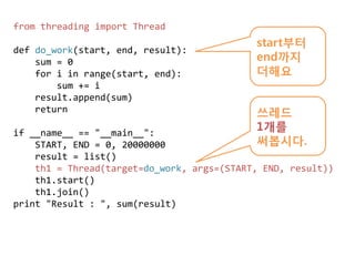 from threading import Thread
                                            start부터
def do_work(start, end, result):
    sum = 0                                 end까지
    for i in range(start, end):             더해요
        sum += i
    result.append(sum)
    return                                  쓰레드
if __name__ == "__main__":
                                            1개를
    START, END = 0, 20000000                써봅시다.
    result = list()
    th1 = Thread(target=do_work, args=(START, END, result))
    th1.start()
    th1.join()
print "Result : ", sum(result)
 