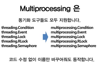 Multiprocessing 은
         동기화 도구들도 모두 지원합니다.
threading.Condition   multiprocessing.Condition
threading.Event       multiprocessing.Event
threading.Lock        multiprocessing.Lock
threading.RLock       multiprocessing.RLock
threading.Semaphore   multiprocessing.Semaphore


    코드 수정 없이 이름만 바꾸어줘도 동작합니다.
 