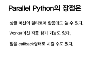 Parallel Python의 장점은

싱글 머신의 멀티코어 활용에도 쓸 수 있다.

Worker머신 자동 찾기 기능도 있다.

일을 callback형태로 시킬 수도 있다.
 