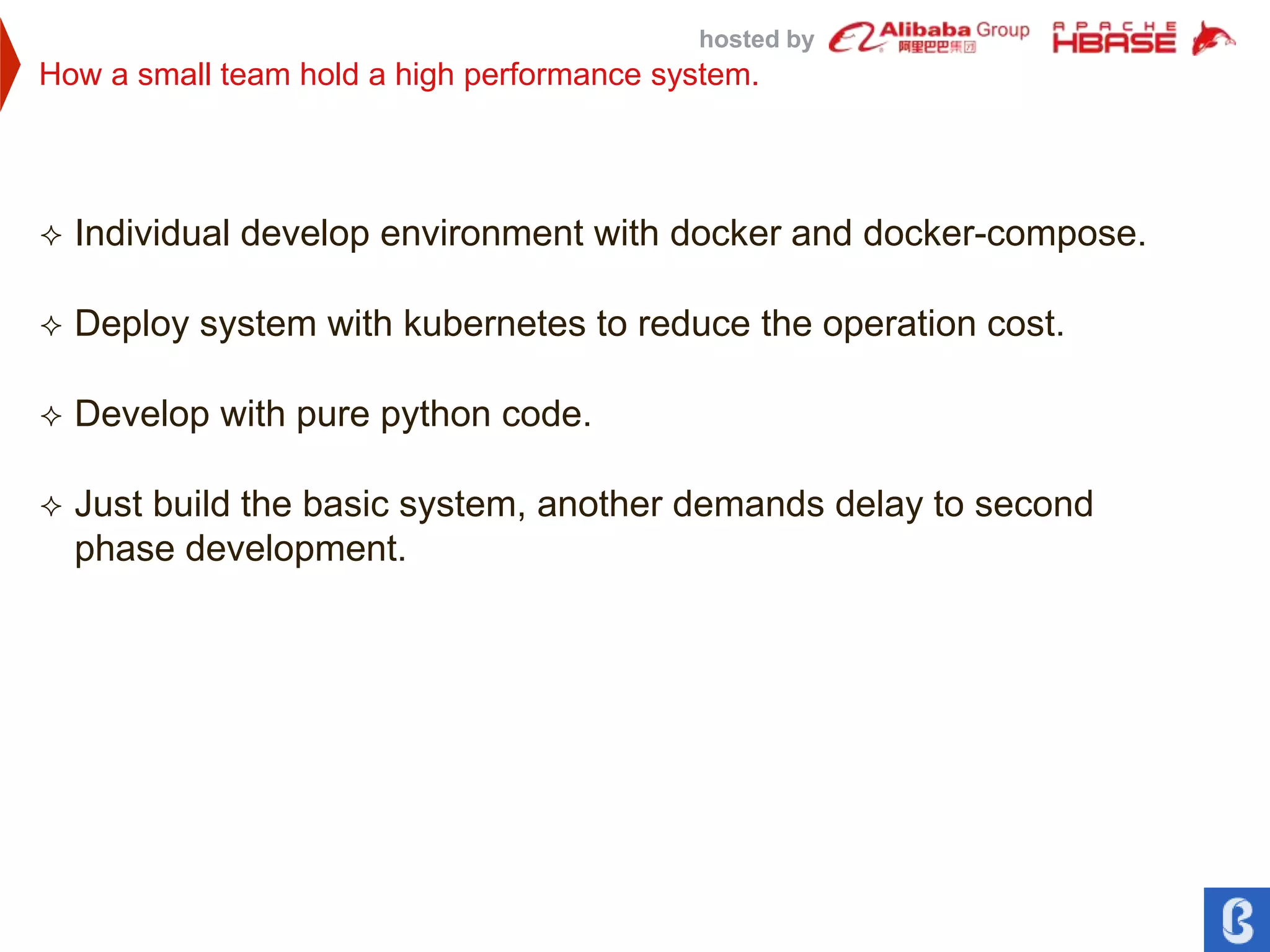 hosted by
How a small team hold a high performance system.
 Individual develop environment with docker and docker-compose.
 Deploy system with kubernetes to reduce the operation cost.
 Develop with pure python code.
 Just build the basic system, another demands delay to second
phase development.
 