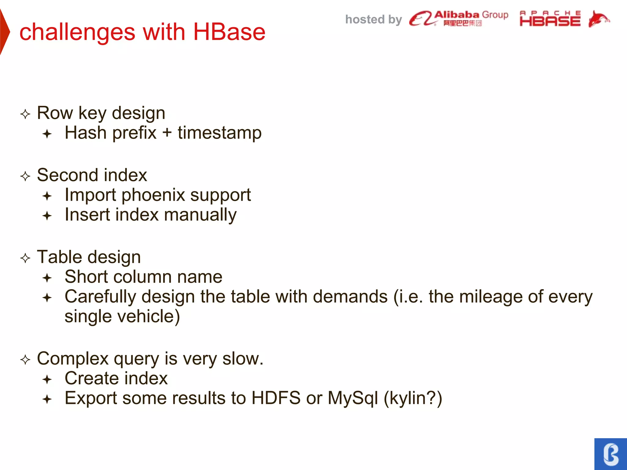 hosted by
challenges with HBase
 Row key design
 Hash prefix + timestamp
 Second index
 Import phoenix support
 Insert index manually
 Table design
 Short column name
 Carefully design the table with demands (i.e. the mileage of every
single vehicle)
 Complex query is very slow.
 Create index
 Export some results to HDFS or MySql (kylin?)
 