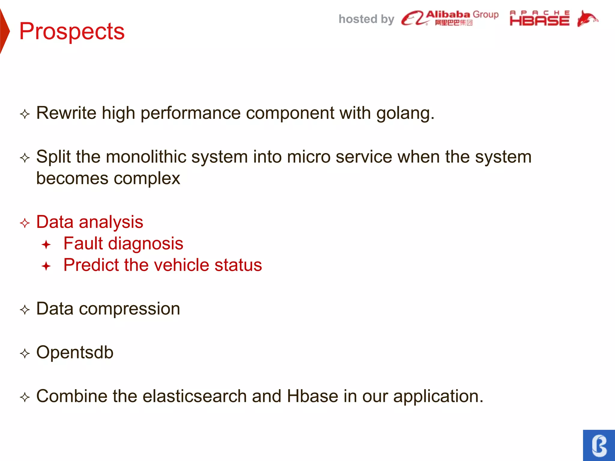 hosted by
Prospects
 Rewrite high performance component with golang.
 Split the monolithic system into micro service when the system
becomes complex
 Data analysis
 Fault diagnosis
 Predict the vehicle status
 Data compression
 Opentsdb
 Combine the elasticsearch and Hbase in our application.
 