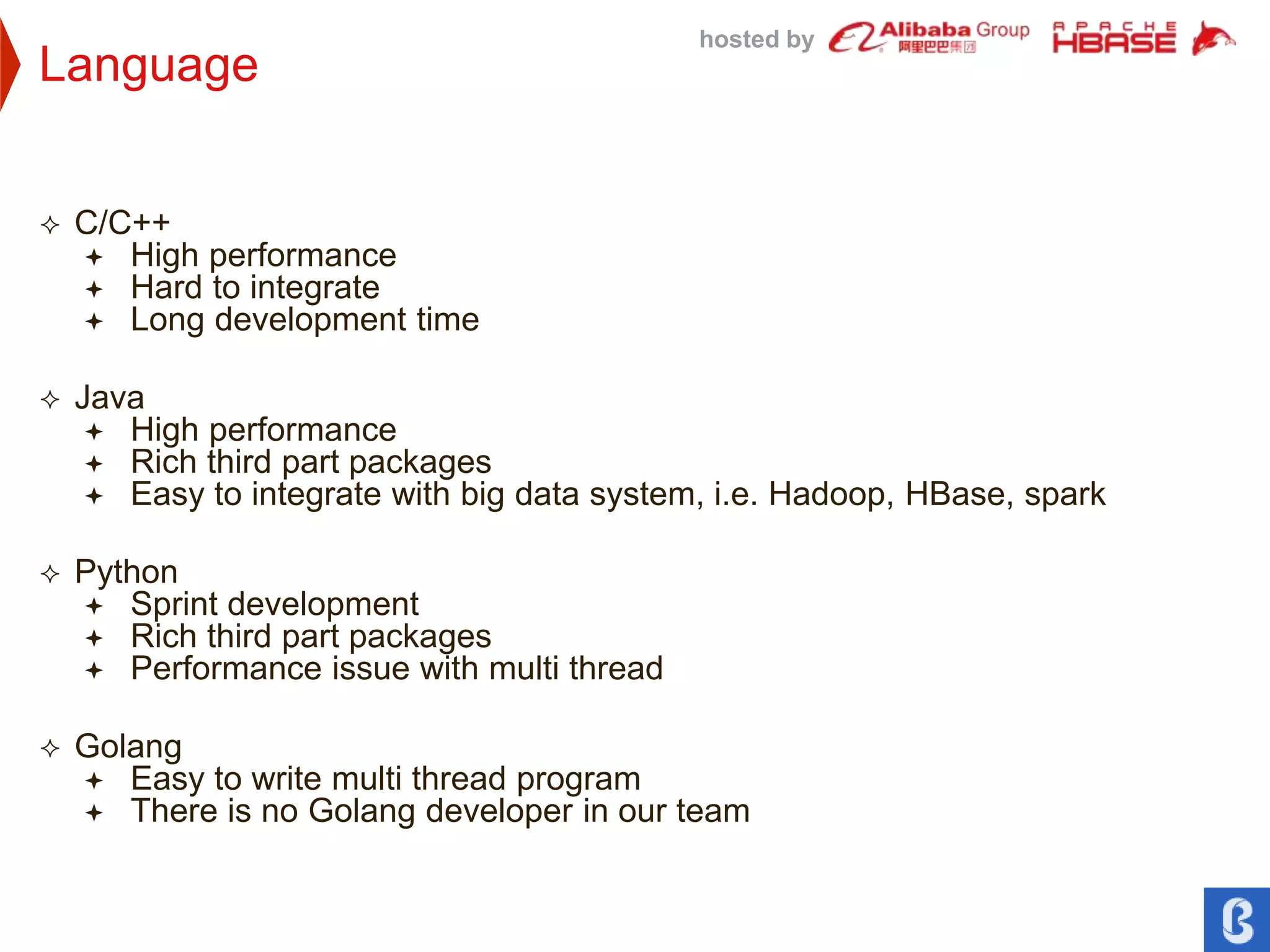 hosted by
Language
 C/C++
 High performance
 Hard to integrate
 Long development time
 Java
 High performance
 Rich third part packages
 Easy to integrate with big data system, i.e. Hadoop, HBase, spark
 Python
 Sprint development
 Rich third part packages
 Performance issue with multi thread
 Golang
 Easy to write multi thread program
 There is no Golang developer in our team
 