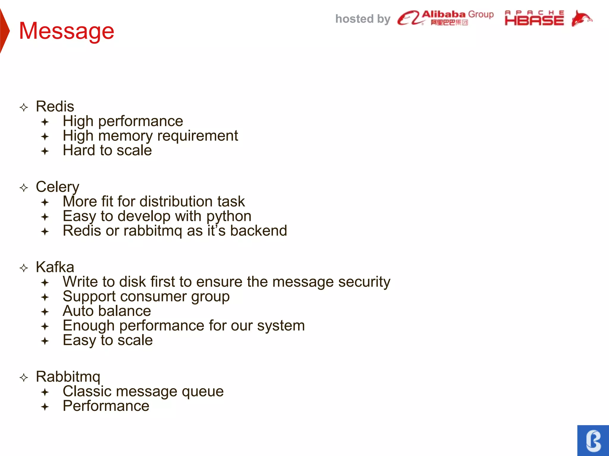 hosted by
Message
 Redis
 High performance
 High memory requirement
 Hard to scale
 Celery
 More fit for distribution task
 Easy to develop with python
 Redis or rabbitmq as it’s backend
 Kafka
 Write to disk first to ensure the message security
 Support consumer group
 Auto balance
 Enough performance for our system
 Easy to scale
 Rabbitmq
 Classic message queue
 Performance
 