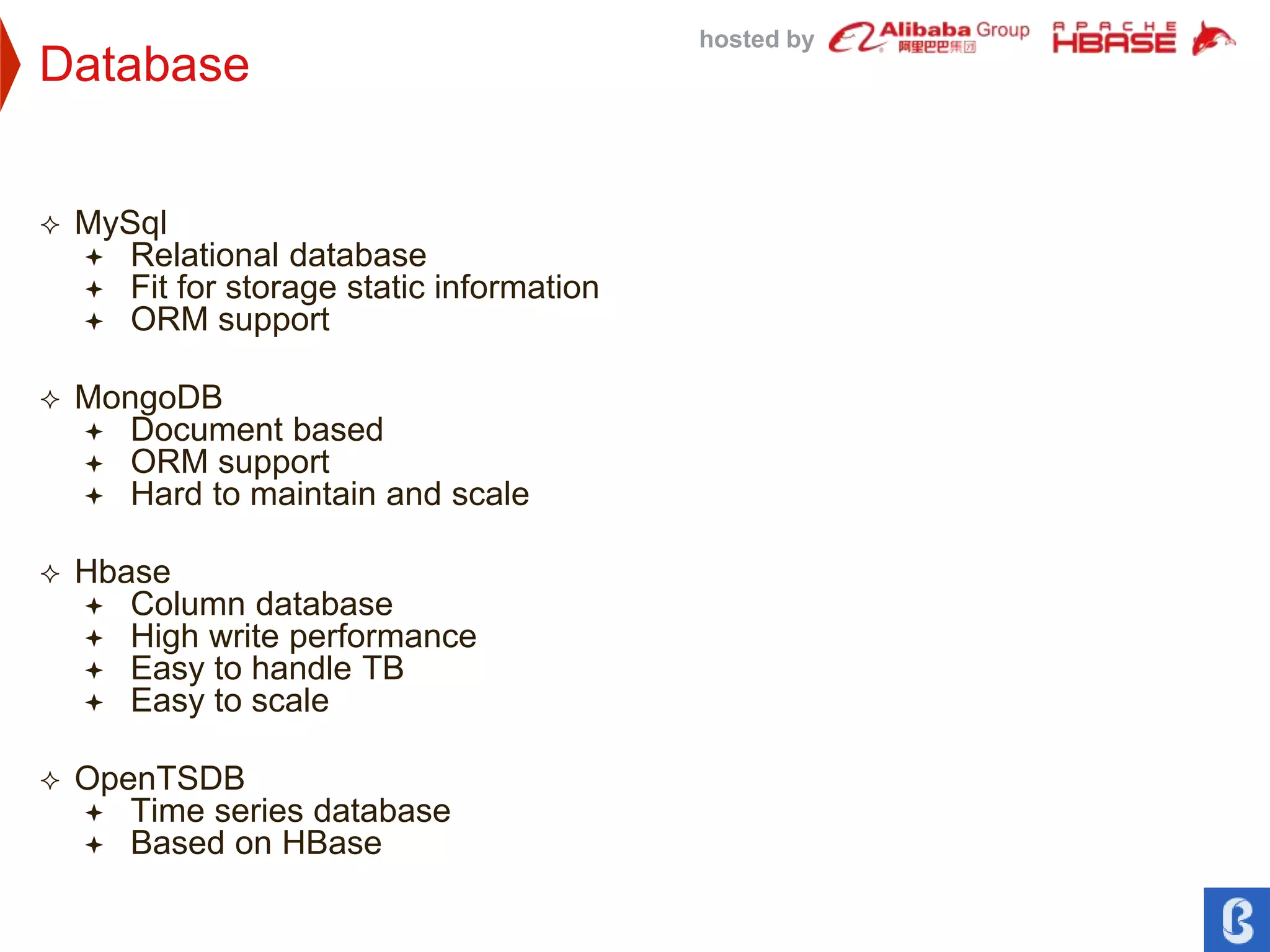 hosted by
Database
 MySql
 Relational database
 Fit for storage static information
 ORM support
 MongoDB
 Document based
 ORM support
 Hard to maintain and scale
 Hbase
 Column database
 High write performance
 Easy to handle TB
 Easy to scale
 OpenTSDB
 Time series database
 Based on HBase
 