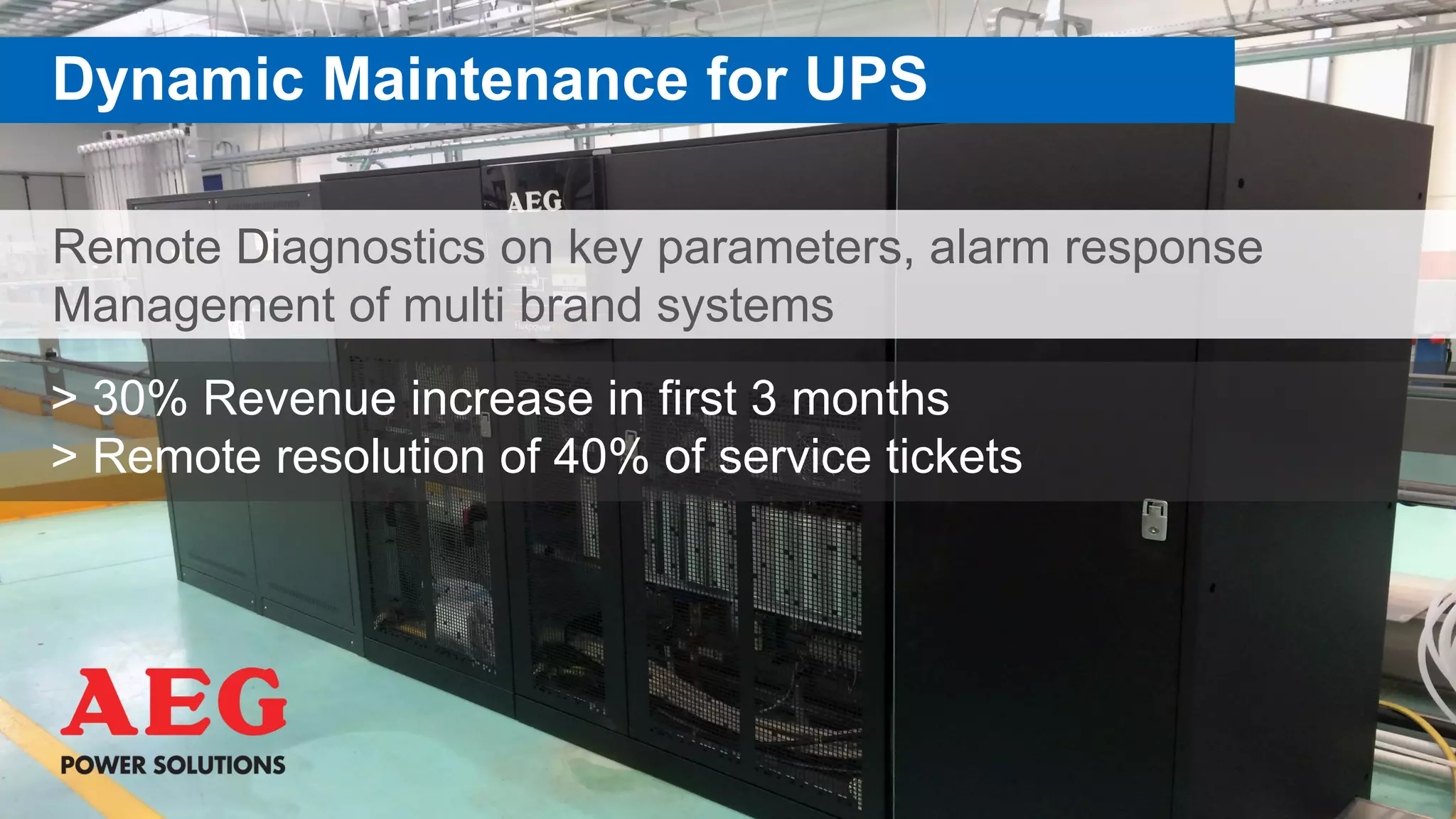 Remote Diagnostics on key parameters, alarm response
Management of multi brand systems
Dynamic Maintenance for UPS
> 30% Revenue increase in first 3 months
> Remote resolution of 40% of service tickets
 