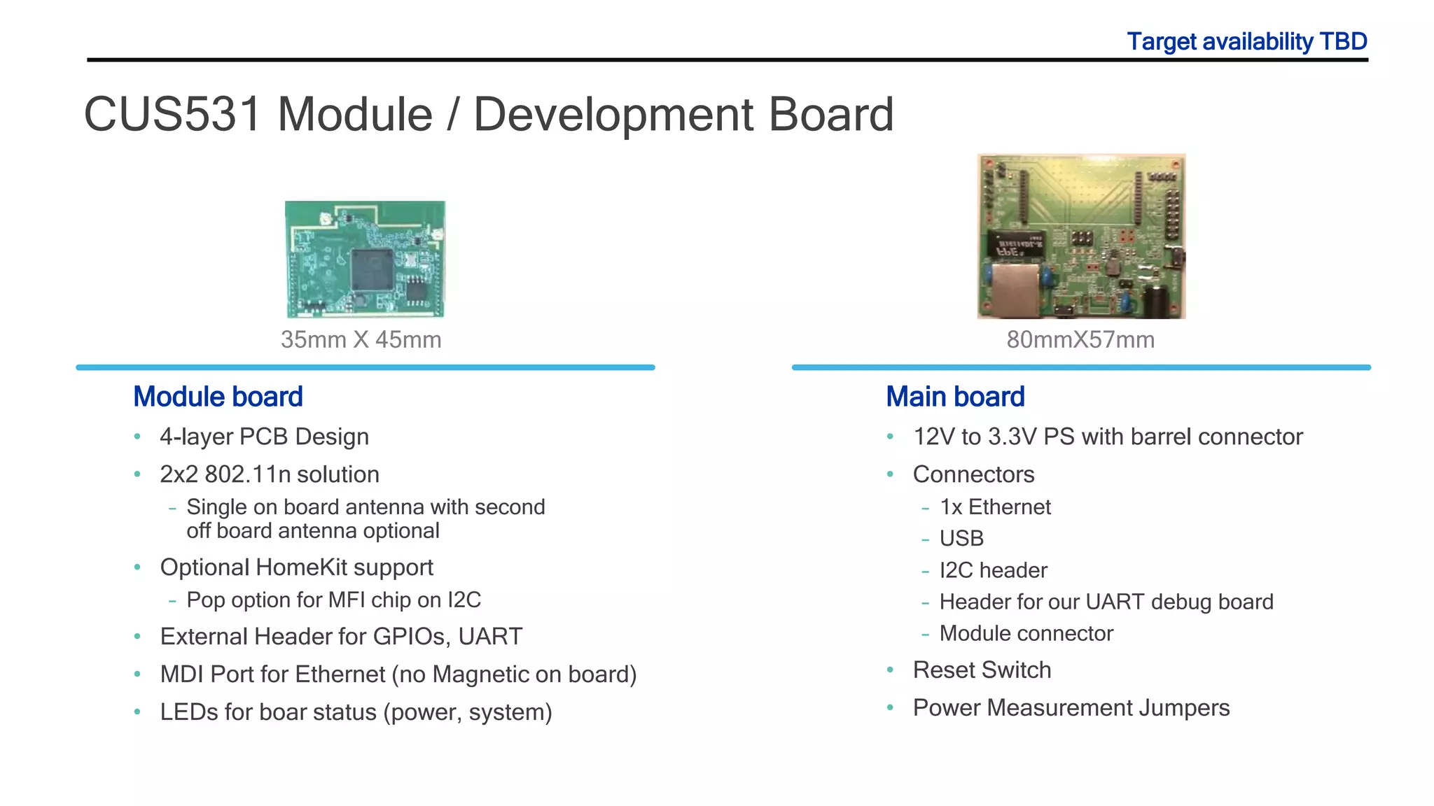 CUS531 Module / Development Board
Module board
• 4-layer PCB Design
• 2x2 802.11n solution
– Single on board antenna with second
off board antenna optional
• Optional HomeKit support
– Pop option for MFI chip on I2C
• External Header for GPIOs, UART
• MDI Port for Ethernet (no Magnetic on board)
• LEDs for boar status (power, system)
Main board
• 12V to 3.3V PS with barrel connector
• Connectors
– 1x Ethernet
– USB
– I2C header
– Header for our UART debug board
– Module connector
• Reset Switch
• Power Measurement Jumpers
35mm X 45mm 80mmX57mm
Target availability TBD
 