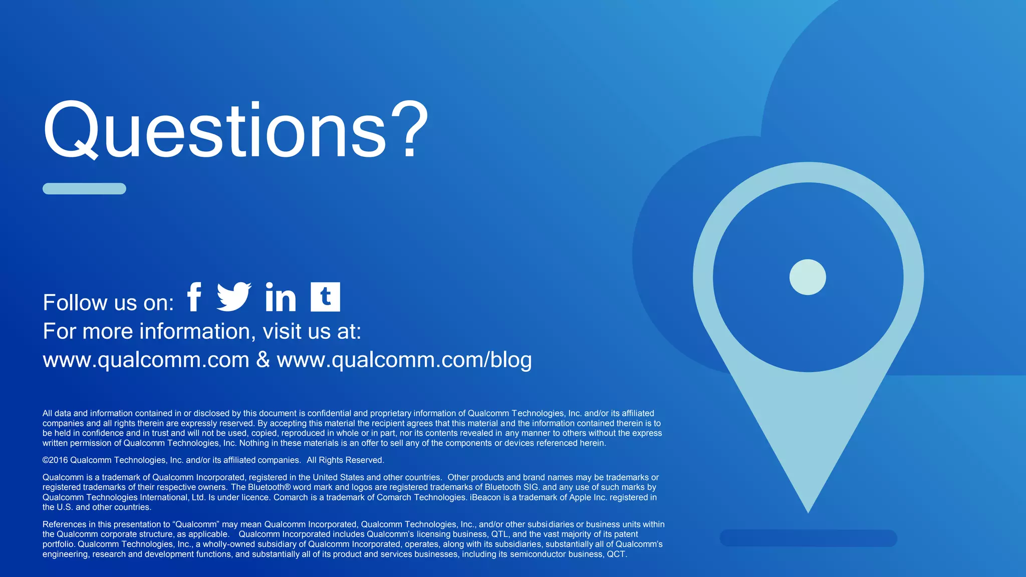 Questions?
All data and information contained in or disclosed by this document is confidential and proprietary information of Qualcomm Technologies, Inc. and/or its affiliated
companies and all rights therein are expressly reserved. By accepting this material the recipient agrees that this material and the information contained therein is to
be held in confidence and in trust and will not be used, copied, reproduced in whole or in part, nor its contents revealed in any manner to others without the express
written permission of Qualcomm Technologies, Inc. Nothing in these materials is an offer to sell any of the components or devices referenced herein.
©2016 Qualcomm Technologies, Inc. and/or its affiliated companies. All Rights Reserved.
Qualcomm is a trademark of Qualcomm Incorporated, registered in the United States and other countries. Other products and brand names may be trademarks or
registered trademarks of their respective owners. The Bluetooth® word mark and logos are registered trademarks of Bluetooth SIG. and any use of such marks by
Qualcomm Technologies International, Ltd. Is under licence. Comarch is a trademark of Comarch Technologies. iBeacon is a trademark of Apple Inc. registered in
the U.S. and other countries.
References in this presentation to “Qualcomm” may mean Qualcomm Incorporated, Qualcomm Technologies, Inc., and/or other subsidiaries or business units within
the Qualcomm corporate structure, as applicable. Qualcomm Incorporated includes Qualcomm’s licensing business, QTL, and the vast majority of its patent
portfolio. Qualcomm Technologies, Inc., a wholly-owned subsidiary of Qualcomm Incorporated, operates, along with its subsidiaries, substantially all of Qualcomm’s
engineering, research and development functions, and substantially all of its product and services businesses, including its semiconductor business, QCT.
Follow us on:
For more information, visit us at:
www.qualcomm.com & www.qualcomm.com/blog
 