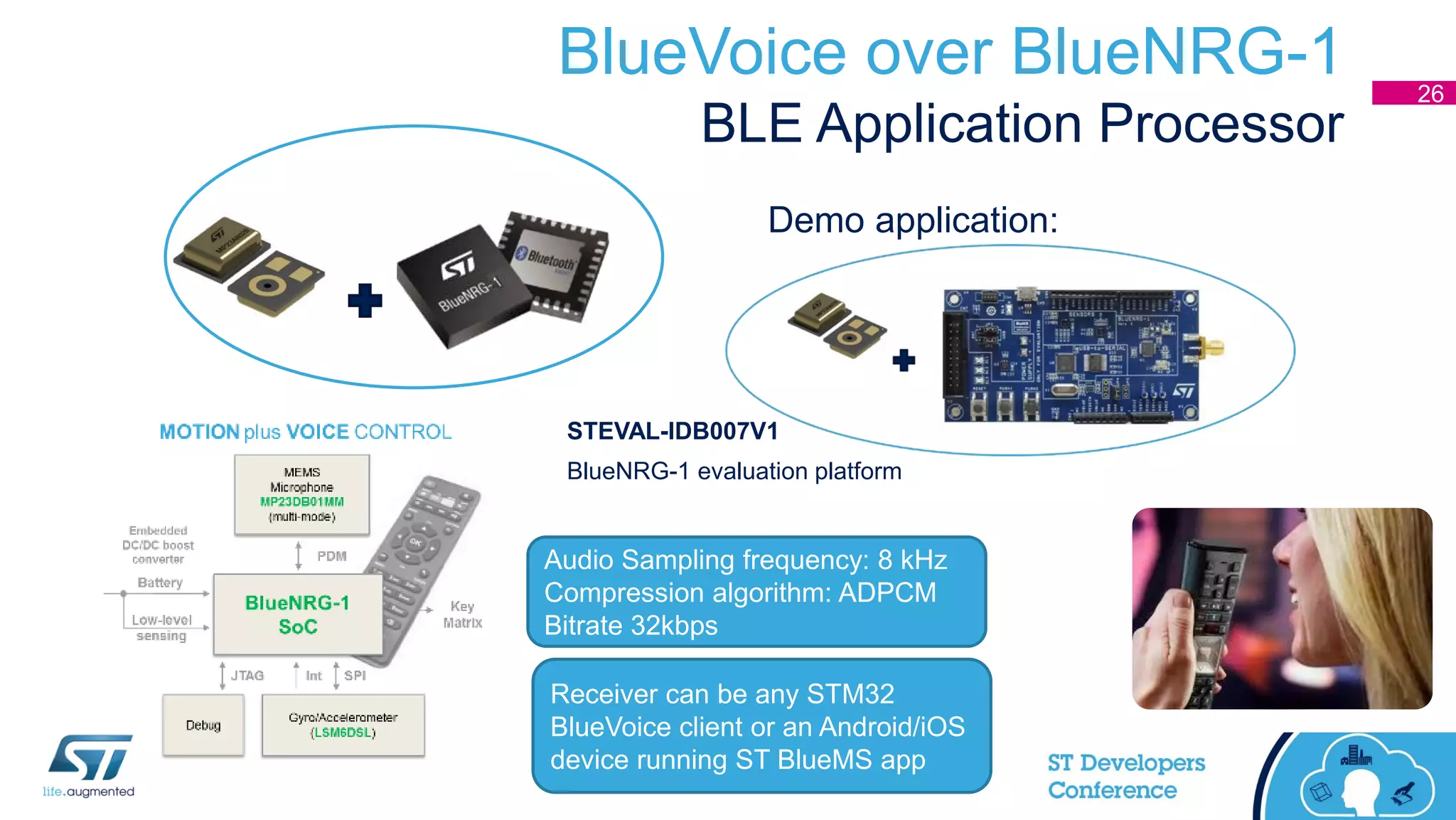 BlueVoice over BlueNRG-1
BLE Application Processor
26
Audio Sampling frequency: 8 kHz
Compression algorithm: ADPCM
Bitrate 32kbps
Receiver can be any STM32
BlueVoice client or an Android/iOS
device running ST BlueMS app
STEVAL-IDB007V1
BlueNRG-1 evaluation platform
Demo application:
 