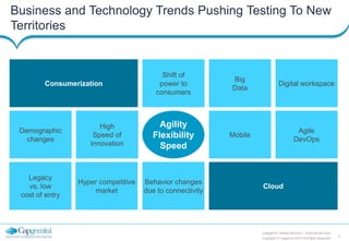 3
Copyright © Capgemini 2013 All Rights Reserved
Capgemini Testing Services | Financial Services
Business and Technology Trends Pushing Testing To New
Territories
Hyper competitive
market
Behavior changes
due to connectivity
Consumerization
High
Speed of
Innovation
Legacy
vs. low
cost of entry
Big
Data
Agile
DevOps
Mobile
Demographic
changes
Digital workspace
Shift of
power to
consumers
Cloud
Agility
Flexibility
Speed
 