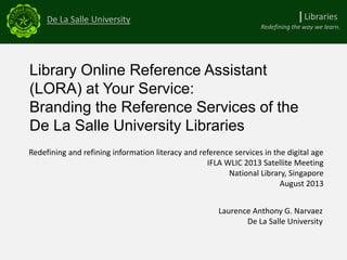 Library Online Reference Assistant
(LORA) at Your Service:
Branding the Reference Services of the
De La Salle University Libraries
De La Salle University
Redefining the way we learn.
Redefining and refining information literacy and reference services in the digital age
IFLA WLIC 2013 Satellite Meeting
National Library, Singapore
August 2013
Laurence Anthony G. Narvaez
De La Salle University
LibrariesI
 