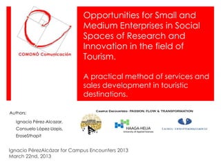 Opportunities for Small and
                             Medium Enterprises in Social
                             Spaces of Research and
                             Innovation in the field of
                             Tourism.

                             A practical method of services and
                             sales development in touristic
                             destinations.

Authors:

   Ignacio Pérez-Alcazar,
   Consuelo López-Llopis,
   EroseSthapit


Ignacio PérezAlcázar for Campus Encounters 2013
March 22nd, 2013
 