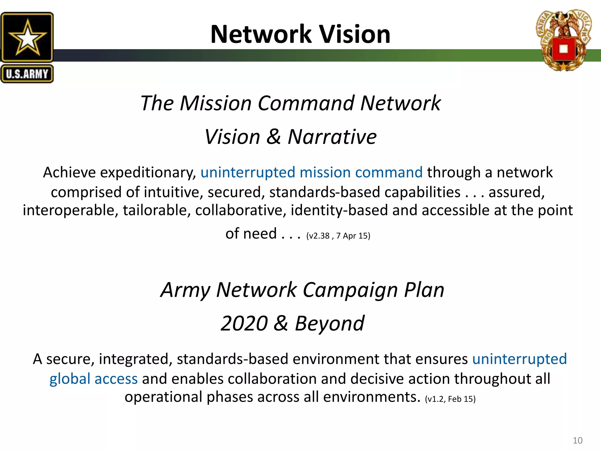 Army Network Campaign Plan
2020 & Beyond
A secure, integrated, standards-based environment that ensures uninterrupted
global access and enables collaboration and decisive action throughout all
operational phases across all environments. (v1.2, Feb 15)
Network Vision
The Mission Command Network
Vision & Narrative
Achieve expeditionary, uninterrupted mission command through a network
comprised of intuitive, secured, standards-based capabilities . . . assured,
interoperable, tailorable, collaborative, identity-based and accessible at the point
of need . . . (v2.38 , 7 Apr 15)
10
 