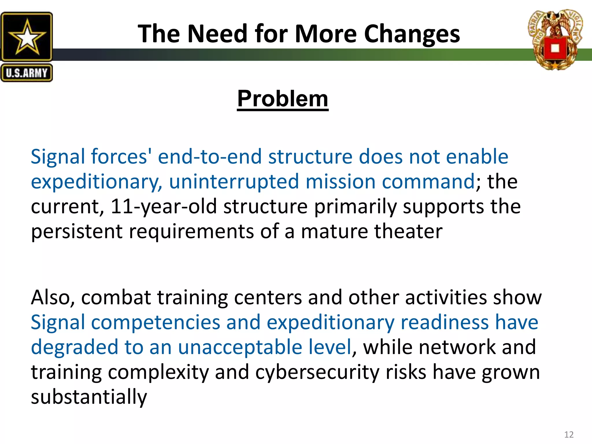 Signal forces' end-to-end structure does not enable
expeditionary, uninterrupted mission command; the
current, 11-year-old structure primarily supports the
persistent requirements of a mature theater
Also, combat training centers and other activities show
Signal competencies and expeditionary readiness have
degraded to an unacceptable level, while network and
training complexity and cybersecurity risks have grown
substantially
12
The Need for More Changes
Problem
 