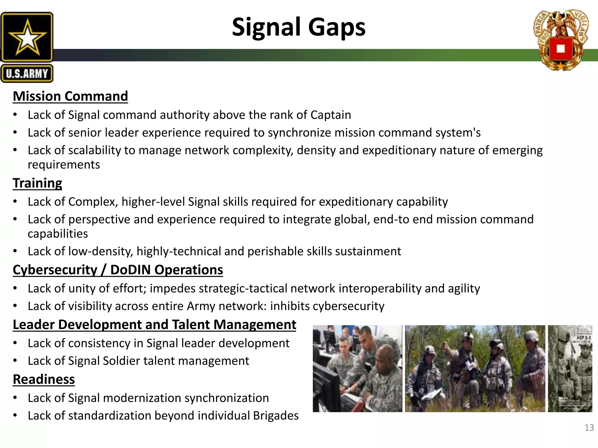 13
Signal Gaps
Mission Command
• Lack of Signal command authority above the rank of Captain
• Lack of senior leader experience required to synchronize mission command system's
• Lack of scalability to manage network complexity, density and expeditionary nature of emerging
requirements
Training
• Lack of Complex, higher-level Signal skills required for expeditionary capability
• Lack of perspective and experience required to integrate global, end-to end mission command
capabilities
• Lack of low-density, highly-technical and perishable skills sustainment
Cybersecurity / DoDIN Operations
• Lack of unity of effort; impedes strategic-tactical network interoperability and agility
• Lack of visibility across entire Army network: inhibits cybersecurity
Leader Development and Talent Management
• Lack of consistency in Signal leader development
• Lack of Signal Soldier talent management
Readiness
• Lack of Signal modernization synchronization
• Lack of standardization beyond individual Brigades
 