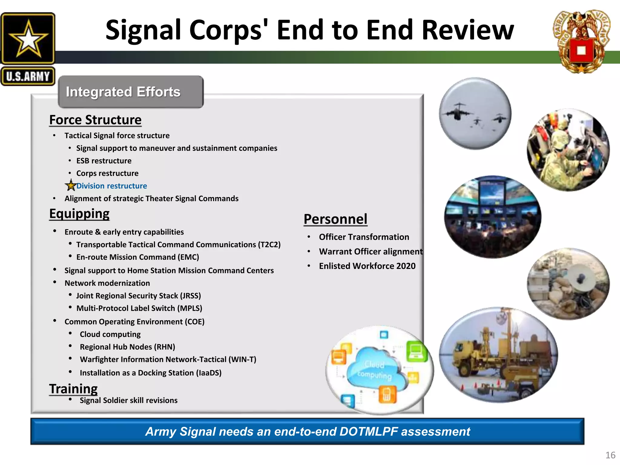 Signal Corps' End to End Review
Force Structure
• Tactical Signal force structure
• Signal support to maneuver and sustainment companies
• ESB restructure
• Corps restructure
• Division restructure
• Alignment of strategic Theater Signal Commands
Equipping
• Enroute & early entry capabilities
• Transportable Tactical Command Communications (T2C2)
• En-route Mission Command (EMC)
• Signal support to Home Station Mission Command Centers
• Network modernization
• Joint Regional Security Stack (JRSS)
• Multi-Protocol Label Switch (MPLS)
• Common Operating Environment (COE)
• Cloud computing
• Regional Hub Nodes (RHN)
• Warfighter Information Network-Tactical (WIN-T)
• Installation as a Docking Station (IaaDS)
Training
• Signal Soldier skill revisions
Integrated Efforts
Army Signal needs an end-to-end DOTMLPF assessment
16
Personnel
• Officer Transformation
• Warrant Officer alignment
• Enlisted Workforce 2020
 