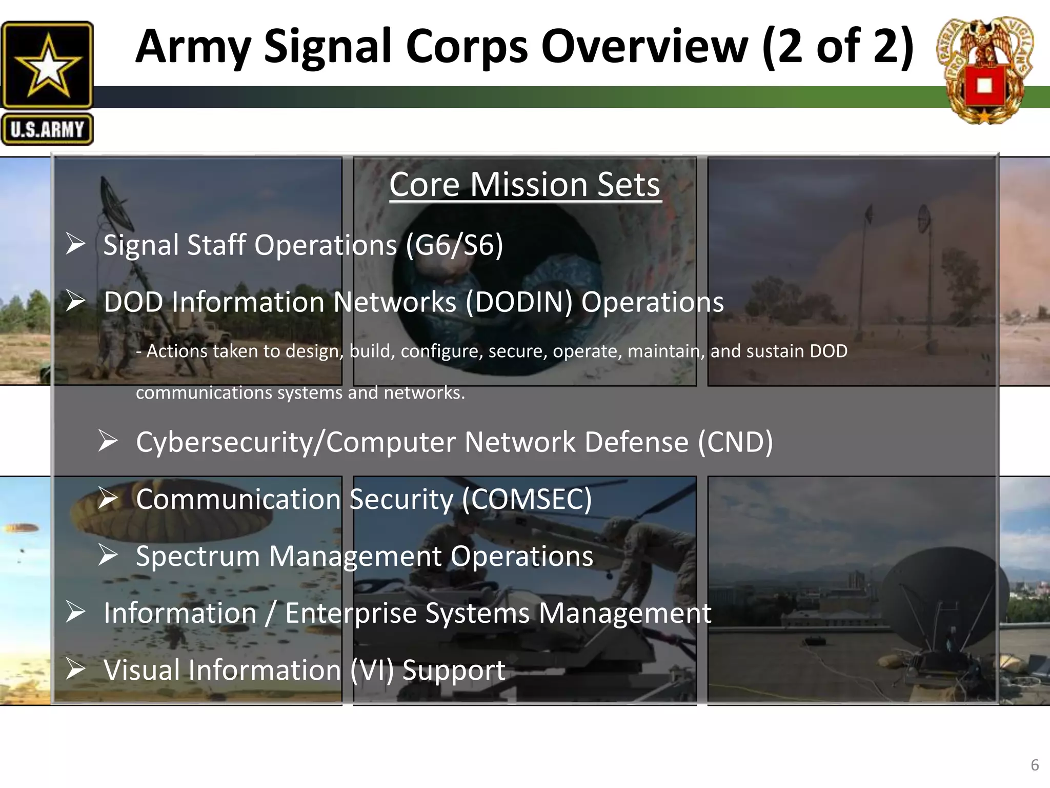 Core Mission Sets
 Signal Staff Operations (G6/S6)
 DOD Information Networks (DODIN) Operations
- Actions taken to design, build, configure, secure, operate, maintain, and sustain DOD
communications systems and networks.
 Cybersecurity/Computer Network Defense (CND)
 Communication Security (COMSEC)
 Spectrum Management Operations
 Information / Enterprise Systems Management
 Visual Information (VI) Support
Army Signal Corps Overview (2 of 2)
6
 