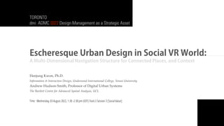 Escheresque Urban Design in Social VR World:
A Multi-Dimensional Navigation Structure for Connected Places, and Context
Heejung Kwon, Ph.D.
Information & Interaction Design, Underwood International College, Yonsei University
Andrew Hudson-Smith, Professor of Digital Urban Systems
The Bartlett Centre for Advanced Spatial Analysis, UCL
Time : Wednesday, 03 August 2022, 1:30 -2:30 pm (EDT) Track 3 Session 3 [Social Value]
TORONTO
dmi: ADMC 2022 Design Management as a Strategic Asset
 