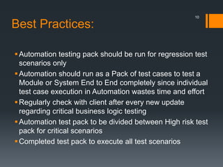 Best Practices:
Automation testing pack should be run for regression test
scenarios only
Automation should run as a Pack of test cases to test a
Module or System End to End completely since individual
test case execution in Automation wastes time and effort
Regularly check with client after every new update
regarding critical business logic testing
Automation test pack to be divided between High risk test
pack for critical scenarios
Completed test pack to execute all test scenarios
10
 