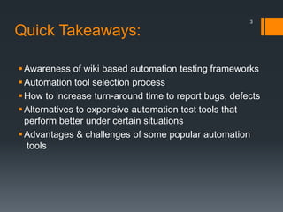 Quick Takeaways:
Awareness of wiki based automation testing frameworks
Automation tool selection process
How to increase turn-around time to report bugs, defects
Alternatives to expensive automation test tools that
perform better under certain situations
Advantages & challenges of some popular automation
tools
3
 