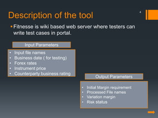 Description of the tool
Fitnesse is wiki based web server where testers can
write test cases in portal.
• Input file names
• Business date ( for testing)
• Forex rates
• Instrument price
• Counterparty business rating
• Initial Margin requirement
• Processed File names
• Variation margin
• Risk status
Input Parameters
Output Parameters
4
 