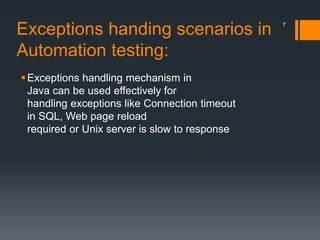 Exceptions handing scenarios in
Automation testing:
Exceptions handling mechanism in
Java can be used effectively for
handling exceptions like Connection timeout
in SQL, Web page reload
required or Unix server is slow to response
7
 