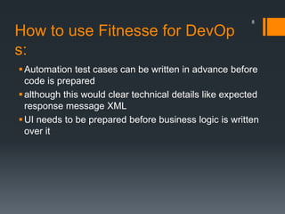 How to use Fitnesse for DevOp
s:
Automation test cases can be written in advance before
code is prepared
although this would clear technical details like expected
response message XML
UI needs to be prepared before business logic is written
over it
8
 