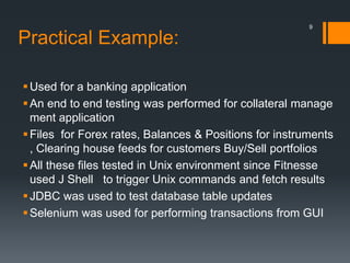 Practical Example:
Used for a banking application
An end to end testing was performed for collateral manage
ment application
Files for Forex rates, Balances & Positions for instruments
, Clearing house feeds for customers Buy/Sell portfolios
All these files tested in Unix environment since Fitnesse
used J Shell to trigger Unix commands and fetch results
JDBC was used to test database table updates
Selenium was used for performing transactions from GUI
9
 