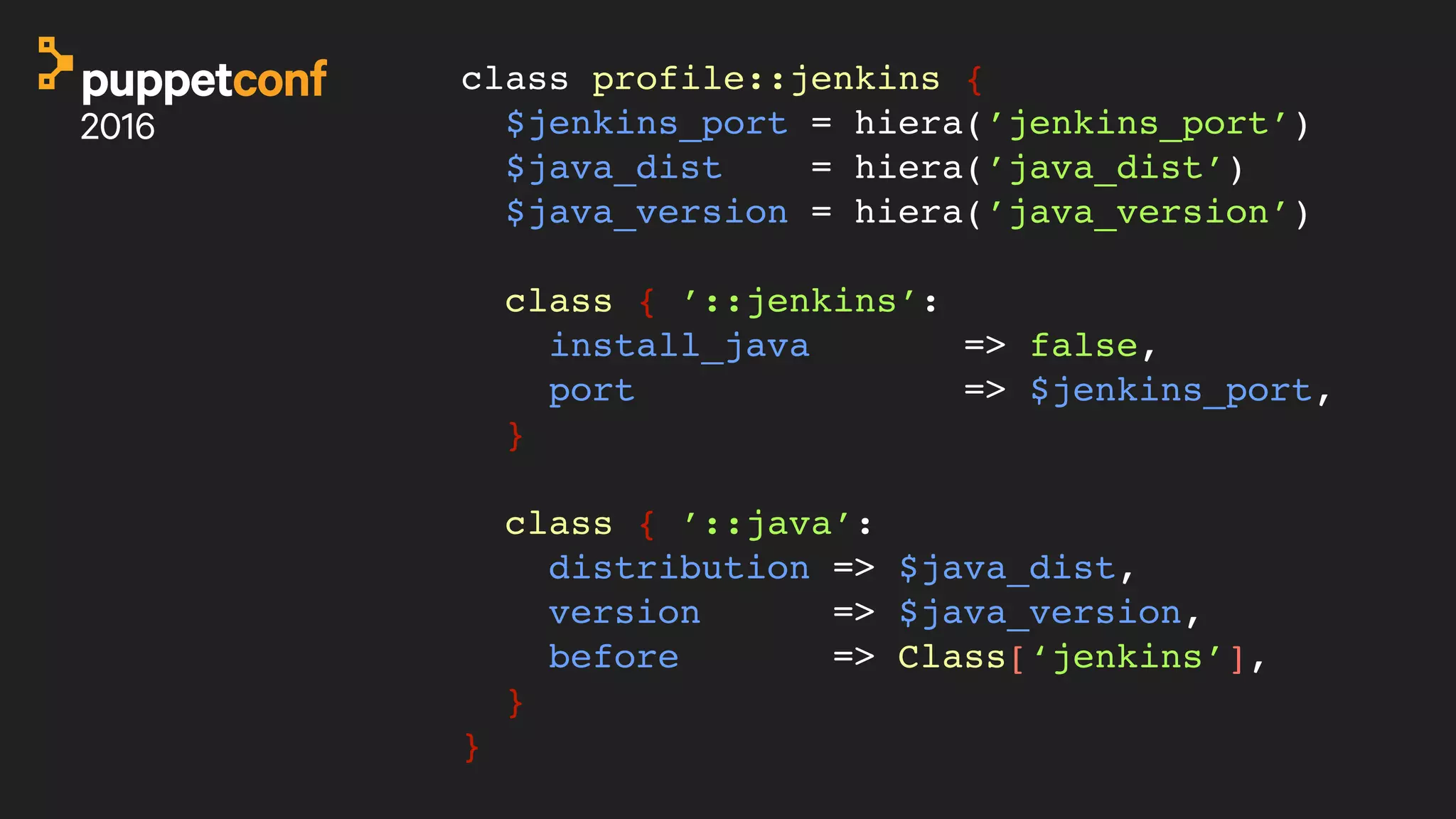 class profile::jenkins {
$jenkins_port = hiera(’jenkins_port’)
$java_dist = hiera(’java_dist’)
$java_version = hiera(’java_version’)
class { ’::jenkins’:
install_java => false,
port => $jenkins_port,
}
class { ’::java’:
distribution => $java_dist,
version => $java_version,
before => Class[‘jenkins’],
}
}
 