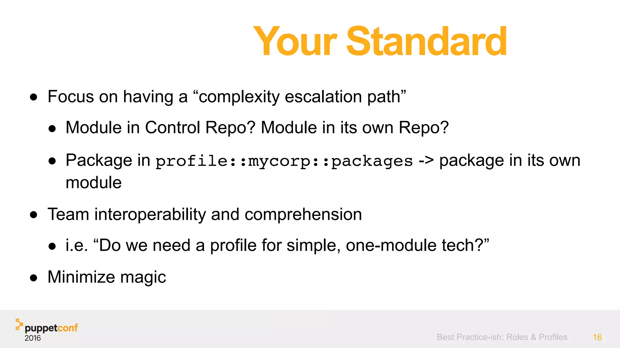 Best Practice-ish: Roles & Profiles 16
● Focus on having a “complexity escalation path”
● Module in Control Repo? Module in its own Repo?
● Package in profile::mycorp::packages -> package in its own
module
● Team interoperability and comprehension
● i.e. “Do we need a profile for simple, one-module tech?”
● Minimize magic
Your Standard
 