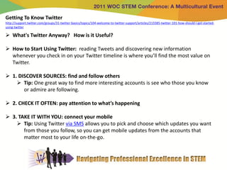Getting To Know Twitter
http://support.twitter.com/groups/31-twitter-basics/topics/104-welcome-to-twitter-support/articles/215585-twitter-101-how-should-i-get-started-
using-twitter

 What's Twitter Anyway? How is it Useful?

 How to Start Using Twitter: reading Tweets and discovering new information
  whenever you check in on your Twitter timeline is where you’ll find the most value on
  Twitter.

 1. DISCOVER SOURCES: find and follow others
     Tip: One great way to find more interesting accounts is see who those you know
       or admire are following.

 2. CHECK IT OFTEN: pay attention to what’s happening

 3. TAKE IT WITH YOU: connect your mobile
     Tip: Using Twitter via SMS allows you to pick and choose which updates you want
       from those you follow, so you can get mobile updates from the accounts that
       matter most to your life on-the-go.
 