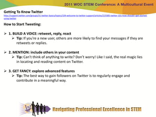 Getting To Know Twitter
http://support.twitter.com/groups/31-twitter-basics/topics/104-welcome-to-twitter-support/articles/215585-twitter-101-how-should-i-get-started-
using-twitter

How to Start Tweeting:

 1. BUILD A VOICE: retweet, reply, react
     Tip: If you're a new user, others are more likely to find your messages if they are
       retweets or replies.

 2. MENTION: include others in your content
     Tip: Can’t think of anything to write? Don’t worry! Like I said, the real magic lies
      in locating and reading content on Twitter.

 3. GET FANCY: explore advanced features
     Tip: The best way to gain followers on Twitter is to regularly engage and
       contribute in a meaningful way.
 