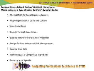Personal Stories & Book Review “Get Bold: Using Social
Media to Create a Type of Social Business” By Sandy Carter

      • The AGENDA for Social Business Success

      • Align Organizational Goals and Culture

      • Gain Social Trust

      • Engage Through Experiences

      • (Social) Network Your Business Processes

      • Design for Reputation and Risk Management

      • Analyze Your Data

      • Technology as a Competitive Ingredient

      • Draw Up Your Agenda
 