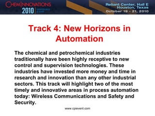 Track 4: New Horizons in Automation The chemical and petrochemical industries traditionally have been highly receptive to new control and supervision technologies. These industries have invested more money and time in research and innovation than any other industrial sectors. This track will highlight two of the most timely and innovative areas in process automation today: Wireless Communications and Safety and Security. 