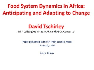 Food System Dynamics in Africa:
Anticipating and Adapting to Change
David Tschirley
with colleagues in the MAFS and ABCC Consortia
Paper presented at the 6th FARA Science Week
15-19 July, 2013
Accra, Ghana
 