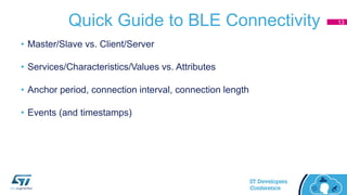 Quick Guide to BLE Connectivity
• Master/Slave vs. Client/Server
• Services/Characteristics/Values vs. Attributes
• Anchor period, connection interval, connection length
• Events (and timestamps)
13
 