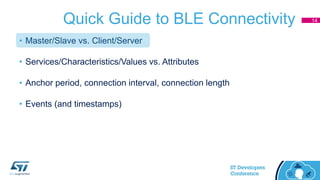 Quick Guide to BLE Connectivity
• Master/Slave vs. Client/Server
• Services/Characteristics/Values vs. Attributes
• Anchor period, connection interval, connection length
• Events (and timestamps)
14
 